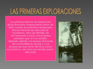 LAS PRIMERAS EXPLORACIONES Los primeros intentos de explotación de las llamadas chapopoteras datan de  1863 cuando el sacerdote tabasqueño  Manuel Gil Sánchez descubrió el  Yacimiento, Mina de Petróleo de  San Fernando e inició una empresa petrolera que no tuvo el éxito  deseado debido a la escasa demanda del combustible en el país y a sus escasos recursos tanto técnicos como  económicos, así como por el bajo precio  del crudo. 