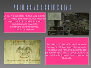 PRIMERAS REFINERIAS En 1877 el General Porfirio Díaz asume  por 1ª.  vez la presidencia, tras imponer  la paz, inicia la modernización  impulsando la inversión extranjera en ferrocarriles,  banca y minería En 1886, la Compañía Mexicana de  Petróleos establece en el puerto de  Veracruz una refinería que procesa petróleo importado y cuyos productos  se vendían bajo la razón comercial de  El Águila. 
