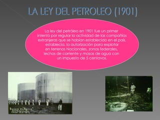 LA LEY DEL PETROLEO (1901) La ley del petróleo en 1901 fue un primer  intento por regular la actividad de las compañías extranjeras que se habían establecido en el país, establecía, la autorización para explotar  en terrenos Nacionales, zonas federales,  lechos de corriente y masas de agua con  un impuesto de 5 centavos. 