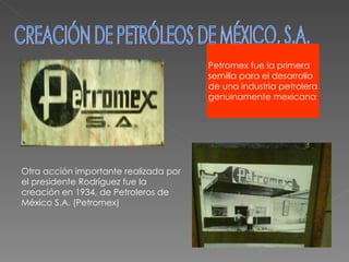 CREACIÓN DE PETRÓLEOS DE MÉXICO, S.A. Otra acción importante realizada por el presidente Rodríguez fue la creación en 1934, de Petroleros de México S.A. (Petromex) Petromex fue la primera semilla para el desarrollo  de una industria petrolera genuinamente mexicana 