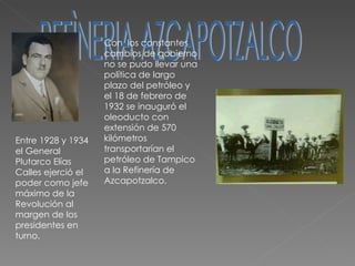 REFÌNERIA AZCAPOTZALCO Entre 1928 y 1934 el General Plutarco Elías Calles ejerció el poder como jefe máximo de la Revolución al margen de los presidentes en turno. Con  los constantes cambios de gobierno no se pudo llevar una política de largo plazo del petróleo y el 18 de febrero de 1932 se inauguró el oleoducto con  extensión de 570 kilómetros transportarían el petróleo de Tampico a la Refinería de Azcapotzalco. 