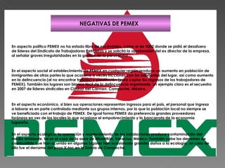 NEGATIVAS DE PEMEX En aspecto político PEMEX no ha estado libre de escándalos, como el de 2002 donde se pidió el desafuero de líderes del Sindicato de Trabajadores Petroleros y se solicitó la aprehensión del ex director de la empresa, al señalar graves irregularidades en la gestión de la paraestatal .   En el aspecto social el establecimiento de PEMEX en cualquier región produce un aumento en población de inmigrantes de otras partes lo que ocasiona a veces fricciones con los habitantes del lugar, así como aumento en la delincuencia (al no encontrar trabajo) y prostitución (para captar los ingresos de los trabajadores de PEMEX). También los lugares son blanco fácil de la delincuencia organizada, un ejemplo claro es el secuestro en 2007 de líderes sindicales en Ciudad del Carmen, Campeche, México.  En el aspecto económico, si bien sus operaciones representan ingresos para el país, el personal que ingresa a laborar es en parte controlado mediante sus grupos internos, por lo que la población local no siempre se ve beneficiada con el trabajo de PEMEX. De igual forma PEMEX da preferencia grandes proveedores foráneos en vez de los locales lo que ocasiona el empobrecimiento y la bancarrota de la economía lugareña   En el aspecto ecológico, la operación y mantenimiento de las instalaciones produce contaminación del medio ambiente, tal es el caso de la zona de Minatitlán, Veracruz, México. También cabe los derrames de combustible que han ocurrido en algunos lugares han ocasionado grandes daños a la ecología, un caso de ello fue el derrame del pozo X-toc en la Sonda de Campeche.   