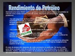 Generalmente tanto PEMEX como el gobierno consideran que la utilidad del petróleo se calcula como ventas menos costos de ventas. Esta forma de pensar tiene varios problemas: Se está asignando de facto un precio cero al crudo cuando se encuentra en el yacimiento. Con esto se cancela el objetivo de PEMEX por maximizar el valor de los recursos petroleros a largo plazo, incentivando el producir la mayor cantidad posible a corto plazo.  Los costos de ventas no incluyen los costos de exploración.  PEMEX no paga impuestos sobre sus utilidades sino sobre sus ventas. Esto desalienta cualquier esfuerzo en racionalizar los costos y termina por confiscar los recursos de PEMEX.  El procesamiento ulterior del crudo no agrega (o agrega muy poco): la refinación del petróleo arroja una canasta de productos cuyo valor total es marginalmente superior al del crudo.  El costo de producción depende de cada yacimiento en particular. De hecho cada pozo tiene su propio costo de producción en función de su producción y su ubicación (terrestre, marino, cercanía a centros de acumulación, infraestructura de bombeo, etc.) así como infinidad de otros factores. Rendimiento de Petróleo 
