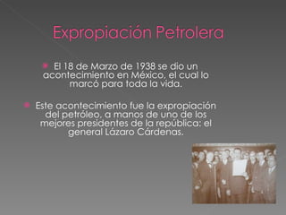 El 18 de Marzo de 1938 se dio un acontecimiento en México, el cual lo marcó para toda la vida. Este acontecimiento fue la expropiación del petróleo, a manos de uno de los mejores presidentes de la república: el general Lázaro Cárdenas. 