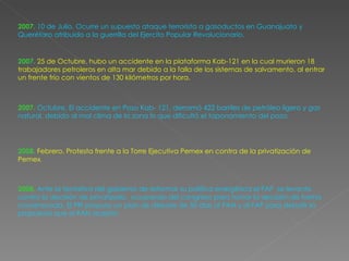 2007.   10 de  Julio .  Ocurre  un supuesto ataque terrorista a gasoductos en Guanajuato y Querétaro atribuido a la guerrilla del  Ejercito Popular Revolucionario.  2007.   25 de  Octubre . hubo un accidente en la plataforma Kab-121 en la cual murieron 18 trabajadores petroleros en alta mar debido a la falla de los sistemas de salvamento, al entrar un frente frío con vientos de 130 kilómetros por  hora. 2007.   Octubre. El  accidente en Pozo Kab- 121,  derramó 422 barriles de petróleo ligero y gas natural, debido al mal clima de la zona lo que dificultó el taponamiento del pozo. 2008.   Febrero. Protesta frente a la  Torre Ejecutiva Pemex  en contra de la privatización de Pemex . 200 8.   Ante  la tentativa del gobierno de reformar su política energética el FAP  se levanto contra la decisión de privatizarlo,  ocupando del congreso para tomar la decisión de forma consensuada. El PRI propuso un plan de debate de 50 días al PAN y al FAP para debatir la propuesta que el PAN aceptó. 