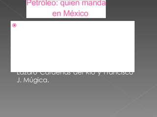 Petróleo: quien manda en México La nacionalización del petróleo fue decidida el 9 de marzo de 1938, por dos generales del Ejército Mexicano formados en las batallas guerreras de la revolución y en las batallas jurídicas de la Constitución de 1917: Lázaro Cárdenas del Río y Francisco J. Múgica.  