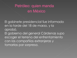 El gabinete presidencial fue informado en la tarde del 18 de marzo, y la aprobó.  El gobierno del general Cárdenas supo escoger el terreno del enfrentamiento con las compañías extranjeras y tomarlas por sorpresa. Petróleo: quien manda en México 
