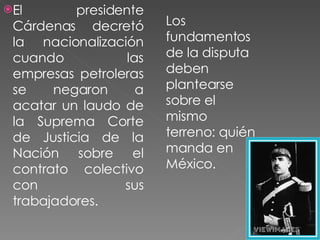 El presidente Cárdenas decretó la nacionalización cuando las empresas petroleras se negaron a acatar un laudo de la Suprema Corte de Justicia de la Nación sobre el contrato colectivo con sus trabajadores.  Los fundamentos de la disputa deben plantearse sobre el mismo terreno: quién manda en México. 