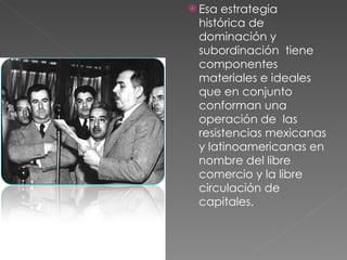 Esa estrategia histórica de dominación y subordinación  tiene componentes materiales e ideales que en conjunto conforman una  operación de  las resistencias mexicanas y latinoamericanas en nombre del libre comercio y la libre circulación de capitales. 