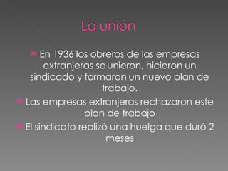 En 1936 los obreros de las empresas extranjeras se unieron, hicieron un sindicado y formaron un nuevo plan de trabajo. Las empresas extranjeras rechazaron este plan de trabajo El sindicato realizó una huelga que duró 2 meses 