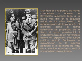 Montada en una política de masas campesinas y obreras, la Revolución Mexicana llegó a su punto más alto en la segunda mitad de los años treinta. “El reparto agrario destruyó, por fin, al latifundio como la forma dominante de propiedad de la tierra; el apoyo presidencial al sindicalismo hizo de un movimiento obrero en expansión, una fuerza política central”. Finalmente, la expropiación de la industria petrolera, el 18 de marzo de 1938, dio contenido económico real al nacionalismo revolucionario. 