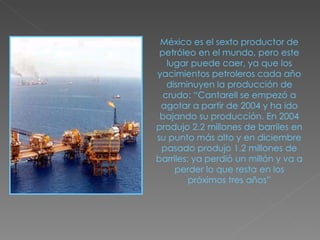 México es el sexto productor de petróleo en el mundo, pero este lugar puede caer, ya que los yacimientos petroleros cada año disminuyen la producción de crudo: “Cantarell se empezó a agotar a partir de 2004 y ha ido bajando su producción. En 2004 produjo 2.2 millones de barriles en su punto más alto y en diciembre pasado produjo 1.2 millones de barriles; ya perdió un millón y va a perder lo que resta en los próximos tres años” 