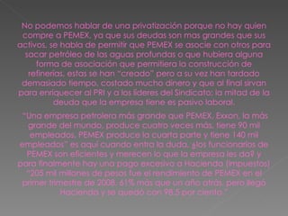 No podemos hablar de una privatización porque no hay quien compre a PEMEX, ya que sus deudas son mas grandes que sus activos, se habla de permitir que PEMEX se asocie con otros para sacar petróleo de las aguas profundas o que hubiera alguna forma de asociación que permitiera la construcción de refinerías, estas se han “creado” pero a su vez han tardado demasiado tiempo, costado mucho dinero y que al final sirvan para enriquecer al PRI y a los líderes del Sindicato; la mitad de la deuda que la empresa tiene es pasivo laboral. “ Una empresa petrolera más grande que PEMEX, Exxon, la más grande del mundo, produce cuatro veces más, tiene 90 mil empleados, PEMEX produce la cuarta parte y tiene 140 mil empleados” es aquí cuando entra la duda, ¿los funcionarios de PEMEX son eficientes y merecen lo que la empresa les da? y para finalmente hay una pago excesivo a Hacienda (impuestos) “205 mil millones de pesos fue el rendimiento de PEMEX en el primer trimestre de 2008, 61% más que un año atrás, pero llegó Hacienda y se quedó con 98.5 por ciento.” 