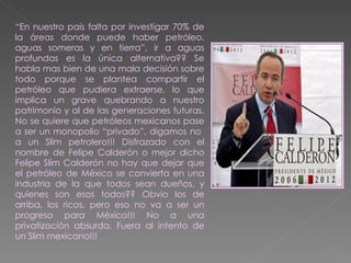 “ En nuestro país falta por investigar 70% de la áreas donde puede haber petróleo, aguas someras y en tierra”, ir a aguas profundas es la única alternativa?? Se habla mas bien de una mala decisión sobre todo porque se plantea compartir el petróleo que pudiera extraerse, lo que implica un grave quebrando a nuestro patrimonio y al de las generaciones futuras. No se quiere que petróleos mexicanos pase a ser un monopolio “privado”, digamos no  a un Slim petrolero!!! Disfrazado con el nombre de Felipe Calderón o mejor dicho Felipe Slim Calderón no hay que dejar que el petróleo de México se convierta en una industria de la que todos sean dueños, y quienes son esos todos?? Obvio los de arriba, los ricos, pero eso no va a ser un progreso para México!!! No a una privatización absurda. Fuera al intento de un Slim mexicano!!!   