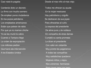 Casi nada le pagaba  Desde el mas niño al mas viejo  Cardanes dicto un decreto  Todos me ofrecen su ayuda Lo firmo con mucho esmero  En la mujer mexicana  De emplear puros ciudadanos  Hay patriotismo y orgullo En los pozos petroleros  Se deshacen de sus joyas Los empleados americanos  Para ofrecerlas al cuño Están que patean de rabia  La esposa del presidente  Por que ya no maman chiche  De alma pura y de nobleza Ya se les murió la cabra  En compañía de otras damas Cuando a Tampico llego  Cumplió su santa promesa La orden de expropiación  Le dicen el presidente  Los millones pedían  Con valor sin cobardia Que fuera ala intervención  Muy pronto les pagaremos  A los Estados Unidos  A todas las compañías Muy satisfechas quedaron Mujeres niños y viejos  Nos uniremos  hermanos Para pagar peso por peso. 
