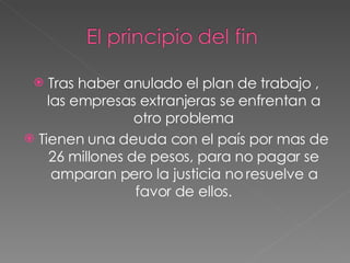 Tras haber anulado el plan de trabajo , las empresas extranjeras se enfrentan a otro problema Tienen una deuda con el país por mas de 26 millones de pesos, para no pagar se amparan pero la justicia no resuelve a favor de ellos. 