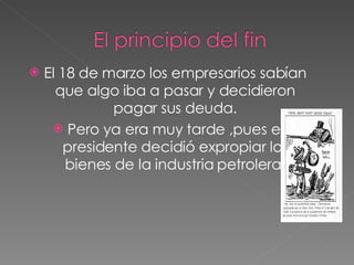 El 18 de marzo los empresarios sabían que algo iba a pasar y decidieron pagar sus deuda. Pero ya era muy tarde ,pues el presidente decidió expropiar los bienes de la industria petrolera. 