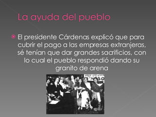 El presidente Cárdenas explicó que para  cubrir el pago a las empresas extranjeras, sé tenían que dar grandes sacrificios, con lo cual el pueblo respondió dando su granito de arena 