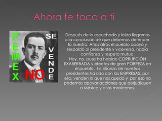 Después de lo escuchado y leído llegamos a la conclusión de que debemos defender  lo nuestro. Años atrás el pueblo apoyó y respaldó al presidente y viceversa, había confianza y respeto mutuo. Hoy, no, pues ha habido CORRUPCIÓN EXABERBADA y efectos de gran POBREZA en el pueblo.  La alianza de nuestros presidentes ha sido con las EMPRESAS, por ello, venden lo que nos queda y  por eso no podemos apoyar acciones que perjudiquen a México y a los mexicanos. 