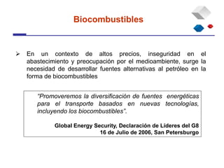  En un contexto de altos precios, inseguridad en el
abastecimiento y preocupación por el medioambiente, surge la
necesidad de desarrollar fuentes alternativas al petróleo en la
forma de biocombustibles
Biocombustibles
“Promoveremos la diversificación de fuentes energéticas
para el transporte basados en nuevas tecnologías,
incluyendo los biocombustibles”.
Global Energy Security, Declaración de Líderes del G8
16 de Julio de 2006, San Petersburgo
 