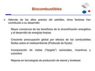  Además de los altos precios del petróleo, otros factores han
contribuido a su desarrollo:
Mayor conciencia de los beneficios de la diversificación energética
y el desarrollo de energías limpias
Creciente preocupación global por efectos de los combustibles
fósiles sobre el medioambiente (Protocolo de Kyoto)
Incorporación de metas ("targets") nacionales, incentivos y
subsidios
Mejoras en tecnologías de producción de etanol y biodiesel.
Biocombustibles
 
