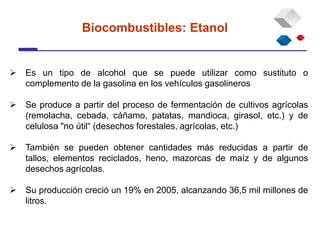  Es un tipo de alcohol que se puede utilizar como sustituto o
complemento de la gasolina en los vehículos gasolineros
 Se produce a partir del proceso de fermentación de cultivos agrícolas
(remolacha, cebada, cáñamo, patatas, mandioca, girasol, etc.) y de
celulosa "no útil“ (desechos forestales, agrícolas, etc.)
 También se pueden obtener cantidades más reducidas a partir de
tallos, elementos reciclados, heno, mazorcas de maíz y de algunos
desechos agrícolas.
 Su producción creció un 19% en 2005, alcanzando 36,5 mil millones de
litros.
Biocombustibles: Etanol
 