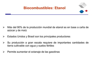  Más del 90% de la producción mundial de etanol es en base a caña de
azúcar y de maíz
 Estados Unidos y Brasil son los principales productores
 Su producción a gran escala requiere de importantes cantidades de
tierra cultivable con agua y suelos fértiles
 Permite aumentar el octanaje de las gasolinas
Biocombustibles: Etanol
 