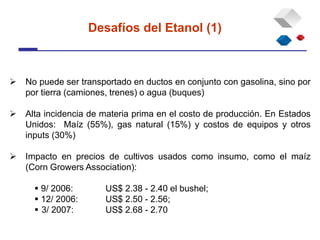  No puede ser transportado en ductos en conjunto con gasolina, sino por
por tierra (camiones, trenes) o agua (buques)
 Alta incidencia de materia prima en el costo de producción. En Estados
Unidos: Maíz (55%), gas natural (15%) y costos de equipos y otros
inputs (30%)
 Impacto en precios de cultivos usados como insumo, como el maíz
(Corn Growers Association):
 9/ 2006: US$ 2.38 - 2.40 el bushel;
 12/ 2006: US$ 2.50 - 2.56;
 3/ 2007: US$ 2.68 - 2.70
Desafíos del Etanol (1)
 