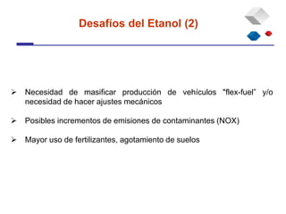  Necesidad de masificar producción de vehículos "flex-fuel” y/o
necesidad de hacer ajustes mecánicos
 Posibles incrementos de emisiones de contaminantes (NOX)
 Mayor uso de fertilizantes, agotamiento de suelos
Desafíos del Etanol (2)
 