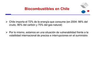 Biocombustibles en Chile
 Chile importa el 72% de la energía que consume (en 2004: 98% del
crudo, 96% del carbón y 75% del gas natural)
 Por lo mismo, estamos en una situación de vulnerabilidad frente a la
volatilidad internacional de precios e interrupciones en el suministro
 