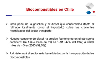 Biocombustibles en Chile
 Gran parte de la gasolina y el diesel que consumimos (tanto el
refinado localmente como el importado) cubre las crecientes
necesidades del sector transporte
 Nuestro consumo de diesel ha crecido fuertemente en el transporte
caminero: De 1.304 miles de m3 en 1991 (47% del total) a 3.689
miles de m3 en 2005 (59,5%)
 Así, éste será el sector más beneficiado con la incorporación de los
biocombustibles
 