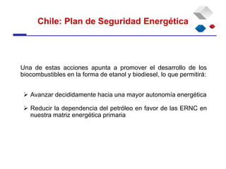 Chile: Plan de Seguridad Energética
Una de estas acciones apunta a promover el desarrollo de los
biocombustibles en la forma de etanol y biodiesel, lo que permitirá:
 Avanzar decididamente hacia una mayor autonomía energética
 Reducir la dependencia del petróleo en favor de las ERNC en
nuestra matriz energética primaria
 