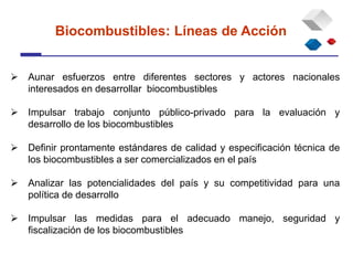  Aunar esfuerzos entre diferentes sectores y actores nacionales
interesados en desarrollar biocombustibles
 Impulsar trabajo conjunto público-privado para la evaluación y
desarrollo de los biocombustibles
 Definir prontamente estándares de calidad y especificación técnica de
los biocombustibles a ser comercializados en el país
 Analizar las potencialidades del país y su competitividad para una
política de desarrollo
 Impulsar las medidas para el adecuado manejo, seguridad y
fiscalización de los biocombustibles
Biocombustibles: Líneas de Acción
 