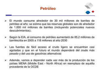  El mundo consume alrededor de 30 mil millones de barriles de
petróleo al año; se estima que las reservas globales son de alrededor
de 1.000 mil millones de barriles (incluyendo potenciales nuevos
descubrimientos).
 Según la EIA, el consumo de petróleo aumentará de 85,2 millones de
barriles/día en 2005 a 118 millones al año 2030
 Las fuentes de fácil acceso al crudo ligero se encuentran casi
agotadas y que en el futuro el mundo dependerá del crudo más
pesado y del uso de gasolinas alternativas
 Además, vamos a depender cada vez más de la producción de los
países MENA (Middle East - North Africa) en reemplazo de aquélla
procedente de la OCDE
Petróleo
 