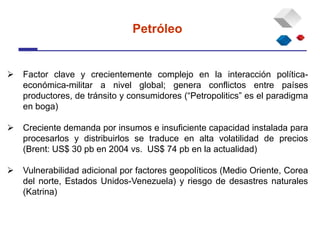  Factor clave y crecientemente complejo en la interacción política-
económica-militar a nivel global; genera conflictos entre países
productores, de tránsito y consumidores (“Petropolitics” es el paradigma
en boga)
 Creciente demanda por insumos e insuficiente capacidad instalada para
procesarlos y distribuirlos se traduce en alta volatilidad de precios
(Brent: US$ 30 pb en 2004 vs. US$ 74 pb en la actualidad)
 Vulnerabilidad adicional por factores geopolíticos (Medio Oriente, Corea
del norte, Estados Unidos-Venezuela) y riesgo de desastres naturales
(Katrina)
Petróleo
 