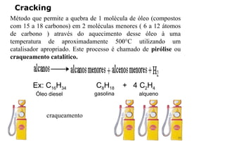 Cracking
Método que permite a quebra de 1 molécula de óleo (compostos
com 15 a 18 carbonos) em 2 moléculas menores ( 6 a 12 átomos
de carbono ) através do aquecimento desse óleo à uma
temperatura de aproximadamente 500°C utilizando um
catalisador apropriado. Este processo é chamado de pirólise ou
craqueamento catalítico.
craqueamento
Ex: C16H34 C8H18 + 4 C2H4
Óleo diesel gasolina alqueno
10
 