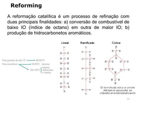 Reforming
A reformação catalítica é um processo de refinação com
duas principais finalidades: a) conversão de combustível de
baixo IO (índice de octano) em outra de maior IO; b)
produção de hidrocarbonetos aromáticos.
11
 