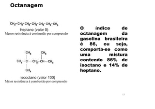 Octanagem
O índice de
octanagem da
gasolina brasileira
é 86, ou seja,
comporta-se como
uma mistura
contendo 86% de
isoctano e 14% de
heptano.
Menor resistência á combustão por compressão
heptano (valor 0)
Maior resistência á combustão por compressão
isooctano (valor 100)
13
 