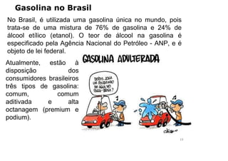 Gasolina no Brasil
No Brasil, é utilizada uma gasolina única no mundo, pois
trata-se de uma mistura de 76% de gasolina e 24% de
álcool etílico (etanol). O teor de álcool na gasolina é
especificado pela Agência Nacional do Petróleo - ANP, e é
objeto de lei federal.
Atualmente, estão à
disposição dos
consumidores brasileiros
três tipos de gasolina:
comum, comum
aditivada e alta
octanagem (premium e
podium).
15
 