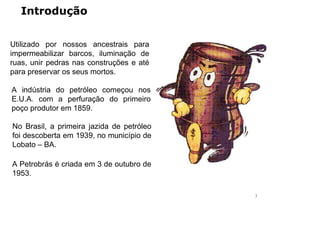Introdução
Utilizado por nossos ancestrais para
impermeabilizar barcos, iluminação de
ruas, unir pedras nas construções e até
para preservar os seus mortos.
A indústria do petróleo começou nos
E.U.A. com a perfuração do primeiro
poço produtor em 1859.
No Brasil, a primeira jazida de petróleo
foi descoberta em 1939, no município de
Lobato – BA.
A Petrobrás é criada em 3 de outubro de
1953.
3
 