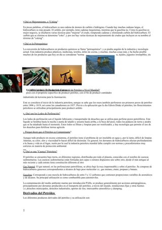 • Qué es Mejoramiento, o "Coking"

En pocas palabras, el hidrocarburo es una cadena de átomos de carbón e hidrógeno. Cuando hay muchas cadenas largas, el
hidrocarburo es más pesado. El asfalto, por ejemplo, tiene cadenas larguísimas, mientras que la gasolina no. Como la gasolina es
mejor negocio, se diseñaron varias técnicas para "mejorar" el crudo, rompiendo cadenas y eliminando carbón del hidrocarburo. El
carbón que se elimina se denomina "coke", y por eso hay varias técnicas de mejoramiento de crudos que incluyen en su nombre el
término de "coking".

• Qué es la Petroquímica

La conversión de hidrocarburos en productos químicos se llama "petroquímica", y es piedra angular de la industria y tecnología
actual. Esta industria produce plásticos, medicinas, textiles, útiles de cocina, y muchas, muchas cosas más, y ha hecho posible
muchos de los productos que hoy en día se consideran "normales" y "necesarios" (computadoras, tejidos, juguetes irrompibles, etc




    En 1859, Edwin L. la Producción Comercial
    •¿ Cuándo se InicióDrake perforó el primer de Petróleo a Nivel Mundial?
    pozo con el propósito específico de producir petróleo, con el fin de producir cantidades
industriales de kerosina para la iluminación.

Este se considera el inicio de la industria petrolera, aunque se sabe que los rusos también perforaron sus primeros pozos de petróleo
entre 1806 y 1819, así como los canadienses en 1857. Previo a la aplicación que le dio Edwin Drake al petróleo, los florecimientos
petroleros se utilizaban principalmente para producir asfalto.

•¿ Qué son los Lodos de Perforación?

Los lodos de perforación son el líquido lubricante y transportador de desechos que se utiliza para perforar pozos petrolíferos. Este
líquido se bombea hasta la mecha o punta de taladro y arrastra hasta arriba, a la boca del pozo, todos los pedazos de tierra y piedra
que se ha taladrado hasta el momento. Estos lodos se filtran y limpian para ser reutilizados, y hay tecnología que permite el uso de
los desechos para fertilizar tierras agrícola
¿ Porqué dicen que el Petróleo es Contaminante?

Aunque todo producto en exceso contamina, el petróleo tiene el problema de ser insoluble en agua y, por lo tanto, difícil de limpiar.
Además, su color, olor y viscosidad lo hacen difícil de disimular. En general, los derrames de hidrocarburos afectan profundamente
a la fauna y vida en el lugar, razón por la cual la industria petrolera mundial debe cumplir con normas y procedimientos muy
estrictos en materia de protección ambiental.

•¿ Qué es una "Cuenca" Petrolera?

El petróleo se encuentra bajo tierra, en diferentes regiones, distribuidas por todo el planeta, conocidas con el nombre de cuencas
sedimentarias. Las cuencas sedimentarias están formadas por capas o estratos dispuestos uno sobre otro, desde el más antiguo al
más reciente y cada estrato tiene constitución diferente al otro
Gas Natural: El gas natural, en las perforaciones petrolíferas, se ubica bajo la roca impermeable y sobre el petróleo .Se compone de
hidrocarburos gaseosos correspondientes a alcanos de bajo peso molecular i.e., gas metano, etano, propano y butano.

Gasolina: Corresponde a una mezcla de hidrocarburos de entre 5 y 12 carbonos que contienen proporciones variables de aromáticos
y de alcanos. Su principal utilización es como combustible para automóviles.

La contaminación del medio ambiente marino por introducción PAHs, se produce generalmente por acciones antropogénicas,
principalmente por derrames producidos en el transporte del petróleo, a través del mundo, instalaciones fijas y otras fuentes
i.e.,desechos municipales, desechos industriales, aportes de ríos, intercambio atmosférico y dumping.
Derivados del Petróleo
Los diferentes productos derivados del petróleo y su utilización son:




1
 