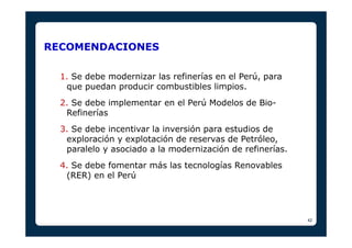 42 
RECOMENDACIONES 
1. Se debe modernizar las refinerías en el Perú, para 
que puedan producir combustibles limpios. 
2. ...