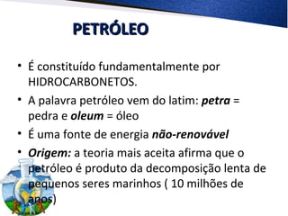 PETRÓLEOPETRÓLEO
• É constituído fundamentalmente por
HIDROCARBONETOS.
• A palavra petróleo vem do latim: petra =
pedra e oleum = óleo
• É uma fonte de energia não-renovável
• Origem: a teoria mais aceita afirma que o
petróleo é produto da decomposição lenta de
pequenos seres marinhos ( 10 milhões de
anos)
 