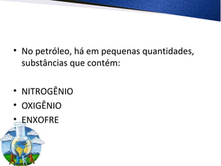 • No petróleo, há em pequenas quantidades,
substâncias que contém:
• NITROGÊNIO
• OXIGÊNIO
• ENXOFRE
 