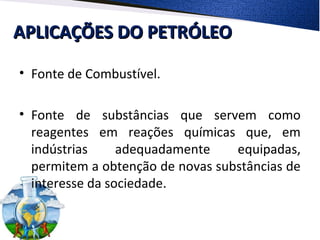 APLICAÇÕES DO PETRÓLEOAPLICAÇÕES DO PETRÓLEO
• Fonte de Combustível.
• Fonte de substâncias que servem como
reagentes em reações químicas que, em
indústrias adequadamente equipadas,
permitem a obtenção de novas substâncias de
interesse da sociedade.
 