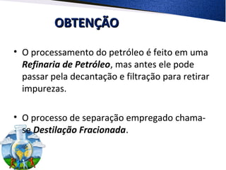 OBTENÇÃOOBTENÇÃO
• O processamento do petróleo é feito em uma
Refinaria de Petróleo, mas antes ele pode
passar pela decantação e filtração para retirar
impurezas.
• O processo de separação empregado chama-
se Destilação Fracionada.
 