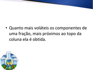 • Quanto mais voláteis os componentes de
uma fração, mais próximos ao topo da
coluna ela é obtida.
 