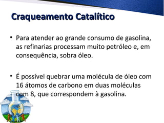 Craqueamento CatalíticoCraqueamento Catalítico
• Para atender ao grande consumo de gasolina,
as refinarias processam muito petróleo e, em
consequência, sobra óleo.
• É possível quebrar uma molécula de óleo com
16 átomos de carbono em duas moléculas
com 8, que correspondem à gasolina.
 