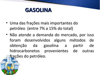 GASOLINAGASOLINA
• Uma das frações mais importantes do
petróleo (entre 7% a 15% do total)
• Não atende a demanda do mercado, por isso
foram desenvolvidos alguns métodos de
obtenção da gasolina a partir de
hidrocarbonetos provenientes de outras
frações do petróleo.
 