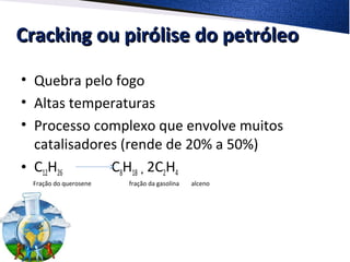 Cracking ou pirólise do petróleoCracking ou pirólise do petróleo
• Quebra pelo fogo
• Altas temperaturas
• Processo complexo que envolve muitos
catalisadores (rende de 20% a 50%)
• C12H26 C8H18 + 2C2H4
Fração do querosene fração da gasolina alceno
 
